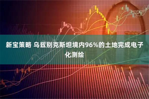 新宝策略 乌兹别克斯坦境内96%的土地完成电子化测绘