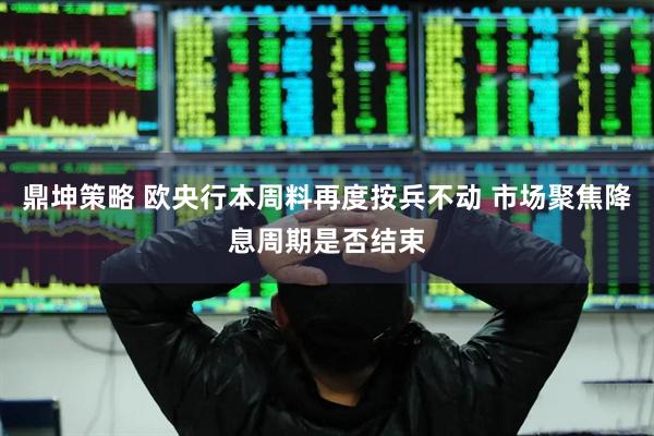 鼎坤策略 欧央行本周料再度按兵不动 市场聚焦降息周期是否结束